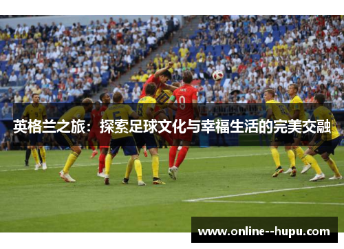 英格兰之旅:探索足球文化与幸福生活的完美交融 英格兰之旅:探索足球文化与幸福生活的完美交融