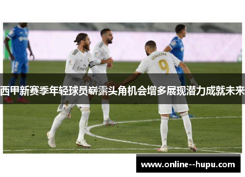 西甲新赛季年轻球员崭露头角机会增多展现潜力成就未来 西甲新赛季年轻球员崭露头角机会增多展现潜力成就未来