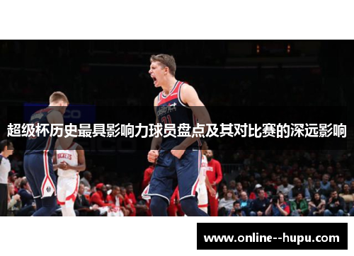 超级杯历史最具影响力球员盘点及其对比赛的深远影响 超级杯历史最具影响力球员盘点及其对比赛的深远影响