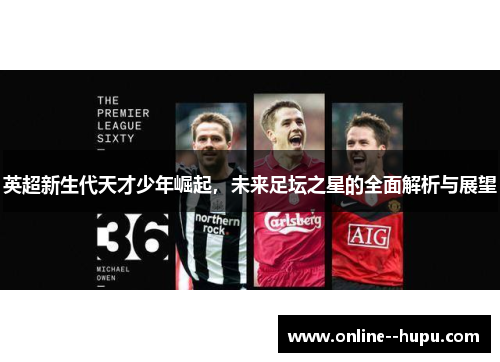 英超新生代天才少年崛起，未来足坛之星的全面解析与展望