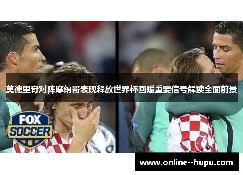 莫德里奇对阵摩纳哥表现释放世界杯回暖重要信号解读全面前景 莫德里奇对阵摩纳哥表现释放世界杯回暖重要信号解读全面前景