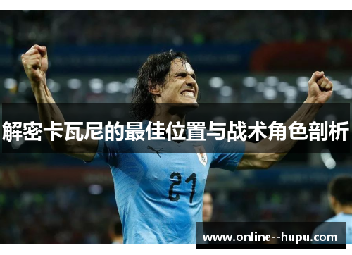 解密卡瓦尼的最佳位置与战术角色剖析 解密卡瓦尼的最佳位置与战术角色剖析