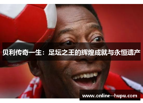 贝利传奇一生：足坛之王的辉煌成就与永恒遗产