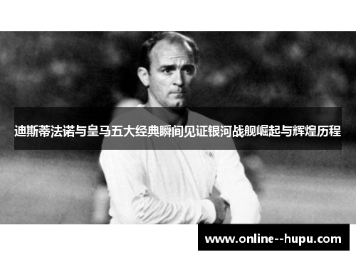 迪斯蒂法诺与皇马五大经典瞬间见证银河战舰崛起与辉煌历程