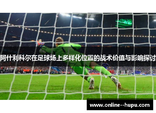 阿什利科尔在足球场上多样化位置的战术价值与影响探讨 阿什利科尔在足球场上多样化位置的战术价值与影响探讨