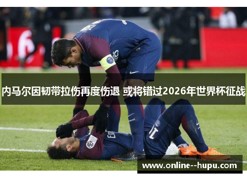 内马尔因韧带拉伤再度伤退 或将错过2026年世界杯征战 内马尔因韧带拉伤再度伤退 或将错过2026年世界杯征战
