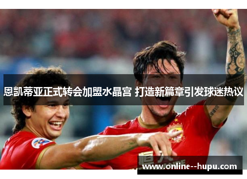 恩凯蒂亚正式转会加盟水晶宫 打造新篇章引发球迷热议