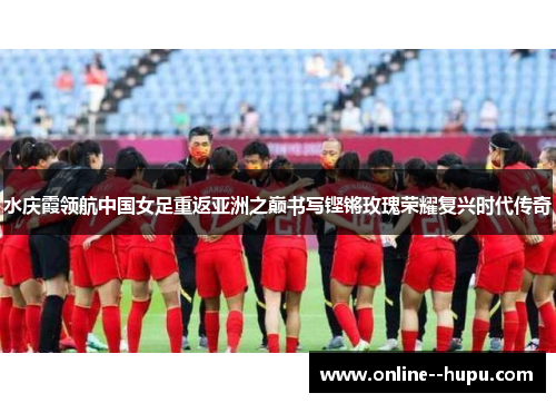 水庆霞领航中国女足重返亚洲之巅书写铿锵玫瑰荣耀复兴时代传奇