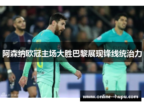 阿森纳欧冠主场大胜巴黎展现锋线统治力