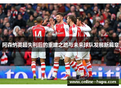 阿森纳英超失利后的重建之路与未来球队发展新篇章