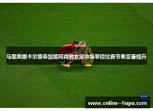 马里奥娜卡尔登泰加盟阿森纳女足中场掌控比赛节奏显著提升 马里奥娜卡尔登泰加盟阿森纳女足中场掌控比赛节奏显著提升