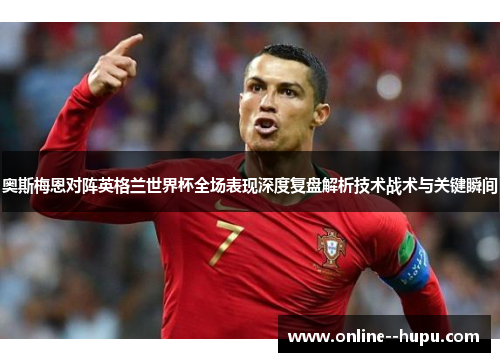 奥斯梅恩对阵英格兰世界杯全场表现深度复盘解析技术战术与关键瞬间 奥斯梅恩对阵英格兰世界杯全场表现深度复盘解析技术战术与关键瞬间