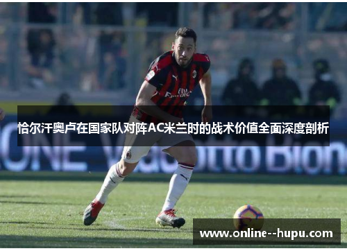 恰尔汗奥卢在国家队对阵AC米兰时的战术价值全面深度剖析 恰尔汗奥卢在国家队对阵AC米兰时的战术价值全面深度剖析