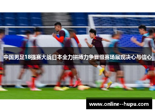 中国男足18强赛大战日本全力拼搏力争晋级赛场展现决心与信心 中国男足18强赛大战日本全力拼搏力争晋级赛场展现决心与信心