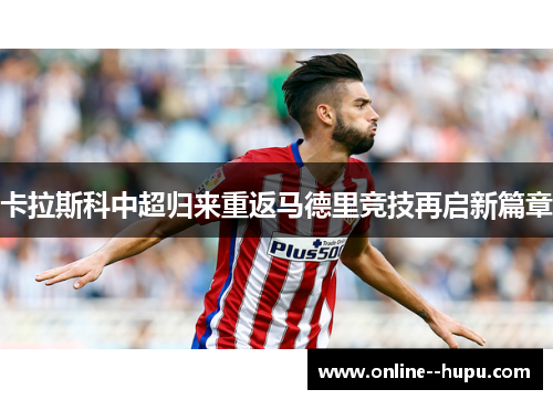 卡拉斯科中超归来重返马德里竞技再启新篇章 卡拉斯科中超归来重返马德里竞技再启新篇章